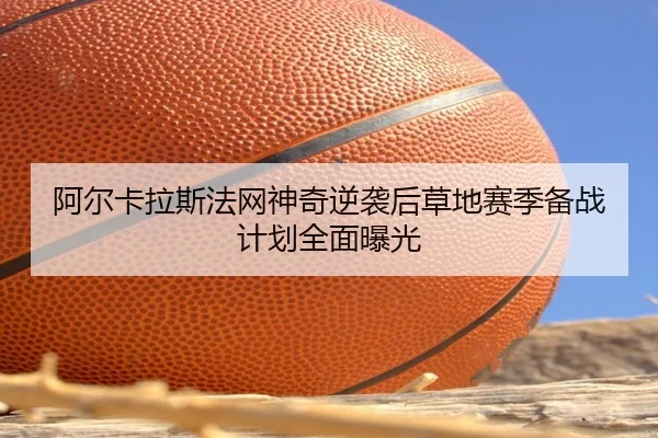 阿尔卡拉斯法网神奇逆袭后草地赛季备战计划全面曝光